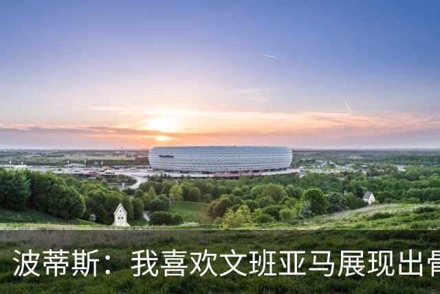 波蒂斯：我喜欢文班亚马展现出骨子里的狠劲 他必须点燃队友们